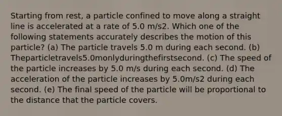 Starting from rest, a particle confined to move along a straight line is accelerated at a rate of 5.0 m/s2. Which one of the following statements accurately describes the motion of this particle? (a) The particle travels 5.0 m during each second. (b) Theparticletravels5.0monlyduringthefirstsecond. (c) The speed of the particle increases by 5.0 m/s during each second. (d) The acceleration of the particle increases by 5.0m/s2 during each second. (e) The final speed of the particle will be proportional to the distance that the particle covers.