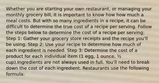 Whether you are starting your own restaurant, or managing your monthly grocery bill, it is important to know how how much a meal costs. But with so many ingredients in a recipe, it can be difficult to determine the true cost of a recipe per serving. Follow the steps below to determine the cost of a recipe per serving: Step 1: Gather your grocery store receipts and the recipe you'll be using. Step 2: Use your recipe to determine how much of each ingredient is needed. Step 3: Determine the cost of a product for each individual item (1 egg, 1 ounce, ½ cup).Ingredients are not always used in full. You'll need to break down the cost of each ingredient. Restaurants use the following formula: