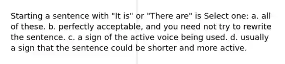 Starting a sentence with "It is" or "There are" is Select one: a. all of these. b. perfectly acceptable, and you need not try to rewrite the sentence. c. a sign of the active voice being used. d. usually a sign that the sentence could be shorter and more active.