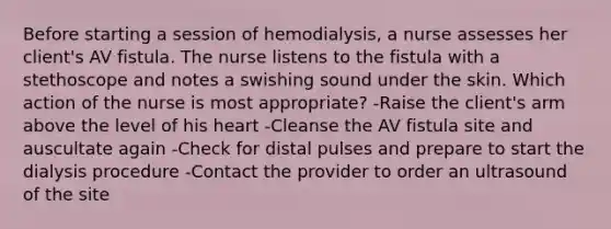 Before starting a session of hemodialysis, a nurse assesses her client's AV fistula. The nurse listens to the fistula with a stethoscope and notes a swishing sound under the skin. Which action of the nurse is most appropriate? -Raise the client's arm above the level of his heart -Cleanse the AV fistula site and auscultate again -Check for distal pulses and prepare to start the dialysis procedure -Contact the provider to order an ultrasound of the site