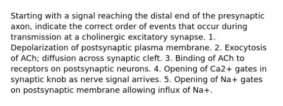 Starting with a signal reaching the distal end of the presynaptic axon, indicate the correct order of events that occur during transmission at a cholinergic excitatory synapse. 1. Depolarization of postsynaptic plasma membrane. 2. Exocytosis of ACh; diffusion across synaptic cleft. 3. Binding of ACh to receptors on postsynaptic neurons. 4. Opening of Ca2+ gates in synaptic knob as nerve signal arrives. 5. Opening of Na+ gates on postsynaptic membrane allowing influx of Na+.