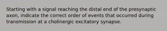 Starting with a signal reaching the distal end of the presynaptic axon, indicate the correct order of events that occurred during transmission at a cholinergic excitatory synapse.