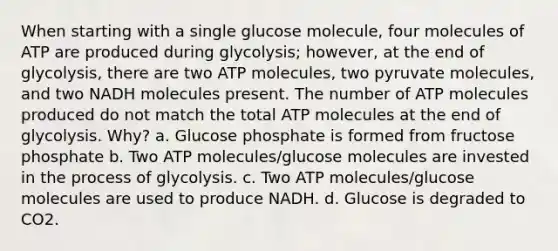 When starting with a single glucose molecule, four molecules of ATP are produced during glycolysis; however, at the end of glycolysis, there are two ATP molecules, two pyruvate molecules, and two NADH molecules present. The number of ATP molecules produced do not match the total ATP molecules at the end of glycolysis. Why? a. Glucose phosphate is formed from fructose phosphate b. Two ATP molecules/glucose molecules are invested in the process of glycolysis. c. Two ATP molecules/glucose molecules are used to produce NADH. d. Glucose is degraded to CO2.