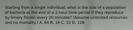 Starting from a single individual, what is the size of a population of bacteria at the end of a 2-hour time period if they reproduce by binary fission every 20 minutes? (Assume unlimited resources and no mortality.) A. 64 B. 16 C. 32 D. 128