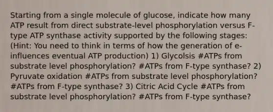 Starting from a single molecule of glucose, indicate how many ATP result from direct substrate-level phosphorylation versus F-type ATP synthase activity supported by the following stages: (Hint: You need to think in terms of how the generation of e- influences eventual <a href='https://www.questionai.com/knowledge/kQXM5vFKbG-atp-production' class='anchor-knowledge'>atp production</a>) 1) Glycolsis #ATPs from substrate level phosphorylation? #ATPs from F-type synthase? 2) Pyruvate oxidation #ATPs from substrate level phosphorylation? #ATPs from F-type synthase? 3) Citric Acid Cycle #ATPs from substrate level phosphorylation? #ATPs from F-type synthase?