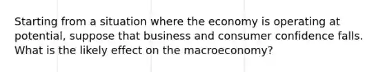 Starting from a situation where the economy is operating at potential, suppose that business and consumer confidence falls. What is the likely effect on the macroeconomy?