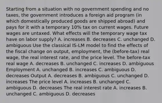 Starting from a situation with no government spending and no​ taxes, the government introduces a foreign aid program​ (in which domestically produced goods are shipped​ abroad) and pays for it with a temporary​ 10% tax on current wages. Future wages are untaxed. What effects will the temporary wage tax have on labor​ supply? A. increases B. decreases C. unchanged D. ambiguous Use the classical ​IS-LM model to find the effects of the fiscal change on​ output, employment, the​ (before-tax) real​ wage, the real interest​ rate, and the price level. The​ before-tax real wage A. decreases B. unchanged C. increases D. ambiguous Employment A. unchanged B. increases C. ambiguous D. decreases Output A. decreases B. ambiguous C. unchanged D. increases The price level A. increases B. unchanged C. ambiguous D. decreases The real interest rate A. increases B. unchanged C. ambiguous D. decreases