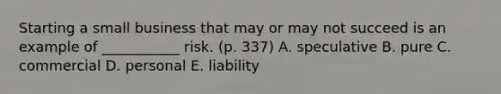 Starting a small business that may or may not succeed is an example of ___________ risk. (p. 337) A. speculative B. pure C. commercial D. personal E. liability