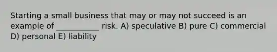 Starting a small business that may or may not succeed is an example of ___________ risk. A) speculative B) pure C) commercial D) personal E) liability