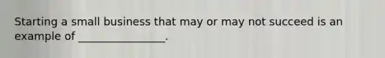 Starting a small business that may or may not succeed is an example of ________________.
