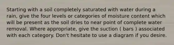 Starting with a soil completely saturated with water during a rain, give the four levels or categories of moisture content which will be present as the soil dries to near point of complete water removal. Where appropriate, give the suction ( bars ) associated with each category. Don't hesitate to use a diagram if you desire.