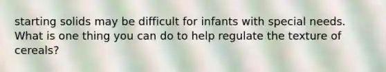 starting solids may be difficult for infants with special needs. What is one thing you can do to help regulate the texture of cereals?