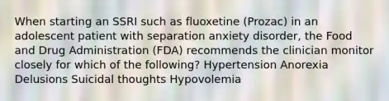 When starting an SSRI such as fluoxetine (Prozac) in an adolescent patient with separation anxiety disorder, the Food and Drug Administration (FDA) recommends the clinician monitor closely for which of the following? Hypertension Anorexia Delusions Suicidal thoughts Hypovolemia