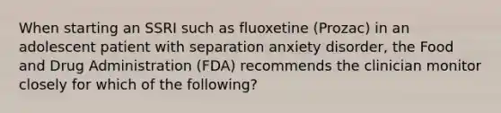 When starting an SSRI such as fluoxetine (Prozac) in an adolescent patient with separation anxiety disorder, the Food and Drug Administration (FDA) recommends the clinician monitor closely for which of the following?