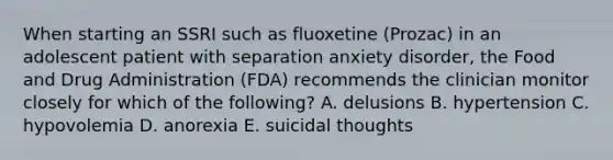 When starting an SSRI such as fluoxetine (Prozac) in an adolescent patient with separation anxiety disorder, the Food and Drug Administration (FDA) recommends the clinician monitor closely for which of the following? A. delusions B. hypertension C. hypovolemia D. anorexia E. suicidal thoughts