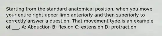 Starting from the standard anatomical position, when you move your entire right <a href='https://www.questionai.com/knowledge/kJyXBSF4I2-upper-limb' class='anchor-knowledge'>upper limb</a> anteriorly and then superiorly to correctly answer a question. That movement type is an example of ___. A: Abduction B: flexion C: extension D: protraction