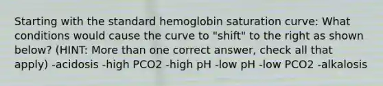 Starting with the standard hemoglobin saturation curve: What conditions would cause the curve to "shift" to the right as shown below? (HINT: <a href='https://www.questionai.com/knowledge/keWHlEPx42-more-than' class='anchor-knowledge'>more than</a> one correct answer, check all that apply) -acidosis -high PCO2 -high pH -low pH -low PCO2 -alkalosis