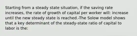 Starting from a steady state situation, if the saving rate increases, the rate of growth of capital per worker will: increase until the new steady state is reached.-The Solow model shows that a key determinant of the steady-state ratio of capital to labor is the: