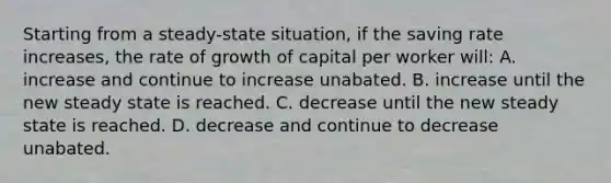 Starting from a steady-state situation, if the saving rate increases, the rate of growth of capital per worker will: A. increase and continue to increase unabated. B. increase until the new steady state is reached. C. decrease until the new steady state is reached. D. decrease and continue to decrease unabated.