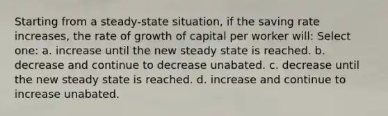 Starting from a steady-state situation, if the saving rate increases, the rate of growth of capital per worker will: Select one: a. increase until the new steady state is reached. b. decrease and continue to decrease unabated. c. decrease until the new steady state is reached. d. increase and continue to increase unabated.