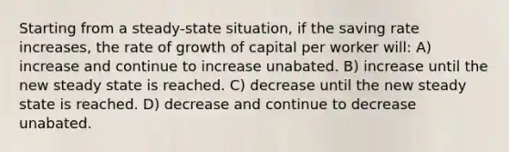 Starting from a steady-state situation, if the saving rate increases, the rate of growth of capital per worker will: A) increase and continue to increase unabated. B) increase until the new steady state is reached. C) decrease until the new steady state is reached. D) decrease and continue to decrease unabated.