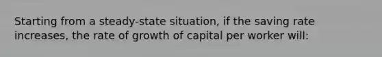 Starting from a steady-state situation, if the saving rate increases, the rate of growth of capital per worker will: