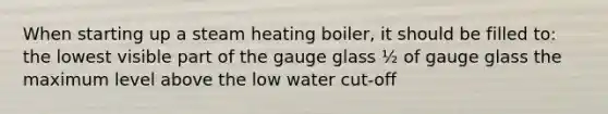 When starting up a steam heating boiler, it should be filled to: the lowest visible part of the gauge glass ½ of gauge glass the maximum level above the low water cut-off