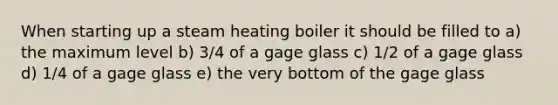 When starting up a steam heating boiler it should be filled to a) the maximum level b) 3/4 of a gage glass c) 1/2 of a gage glass d) 1/4 of a gage glass e) the very bottom of the gage glass