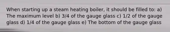 When starting up a steam heating boiler, it should be filled to: a) The maximum level b) 3/4 of the gauge glass c) 1/2 of the gauge glass d) 1/4 of the gauge glass e) The bottom of the gauge glass