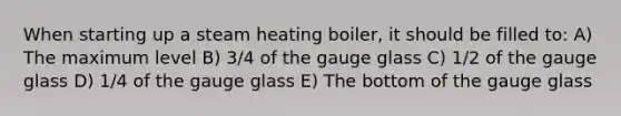 When starting up a steam heating boiler, it should be filled to: A) The maximum level B) 3/4 of the gauge glass C) 1/2 of the gauge glass D) 1/4 of the gauge glass E) The bottom of the gauge glass