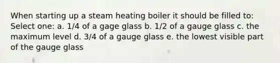 When starting up a steam heating boiler it should be filled to: Select one: a. 1/4 of a gage glass b. 1/2 of a gauge glass c. the maximum level d. 3/4 of a gauge glass e. the lowest visible part of the gauge glass