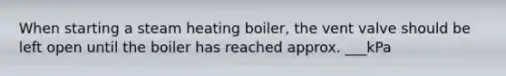 When starting a steam heating boiler, the vent valve should be left open until the boiler has reached approx. ___kPa