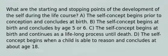 What are the starting and stopping points of the development of the self during the life course? A) The self-concept begins prior to conception and concludes at birth. B) The self-concept begins at birth and concludes by age 5 or 6. C) The self-concept begins at birth and continues as a life-long process until death. D) The self-concept begins when a child is able to reason and concludes at about age 18.