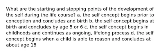 What are the starting and stopping points of the development of the self during the life course? a. the self concept begins prior to conception and concludes and birth b. the self concept begins at birth and concludes by age 5 or 6 c. the self concept begins in childhoods and continues as ongoing, lifelong process d. the self concept begins when a child is able to reason and concludes at about age 18