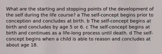 What are the starting and stopping points of the development of the self during the life course? a The self-concept begins prior to conception and concludes at birth. b The self-concept begins at birth and concludes by age 5 or 6. c The self-concept begins at birth and continues as a life-long process until death. d The self-concept begins when a child is able to reason and concludes at about age 18.