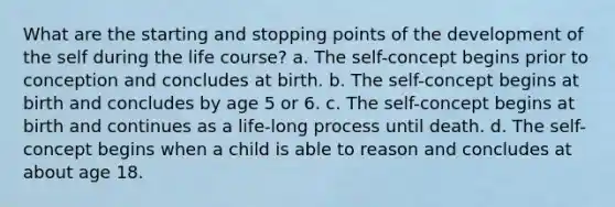 What are the starting and stopping points of the development of the self during the life course? a. The self-concept begins prior to conception and concludes at birth. b. The self-concept begins at birth and concludes by age 5 or 6. c. The self-concept begins at birth and continues as a life-long process until death. d. The self-concept begins when a child is able to reason and concludes at about age 18.