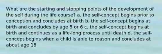 What are the starting and stopping points of the development of the self during the life course? a. the self-concept begins prior to conception and concludes at birth b. the self-concept begins at birth and concludes by age 5 or 6 c. the self-concept begins at birth and continues as a life-long process until death d. the self-concept begins when a child is able to reason and concludes at about age 18