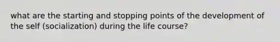 what are the starting and stopping points of the development of the self (socialization) during the life course?