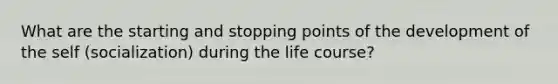 What are the starting and stopping points of the development of the self (socialization) during the life course?