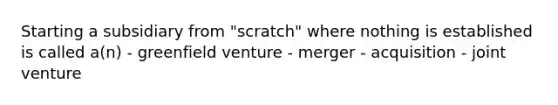 Starting a subsidiary from "scratch" where nothing is established is called a(n) - greenfield venture - merger - acquisition - joint venture