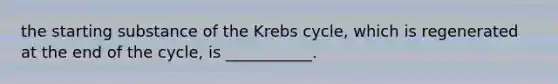 the starting substance of the Krebs cycle, which is regenerated at the end of the cycle, is ___________.