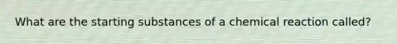 What are the starting substances of a chemical reaction called?