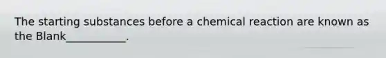 The starting substances before a chemical reaction are known as the Blank___________.