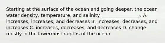 Starting at the surface of the ocean and going deeper, the ocean water density, temperature, and salinity ________________-. A. increases, increases, and decreases B. increases, decreases, and increases C. increases, decreases, and decreases D. change mostly in the lowermost depths of the ocean