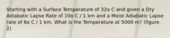 Starting with a <a href='https://www.questionai.com/knowledge/kkV3ggZUFU-surface-temperature' class='anchor-knowledge'>surface temperature</a> of 32o C and given a Dry Adiabatic Lapse Rate of 10o C / 1 km and a Moist Adiabatic Lapse rate of 6o C / 1 km, What is the Temperature at 5000 m? (figure 2)