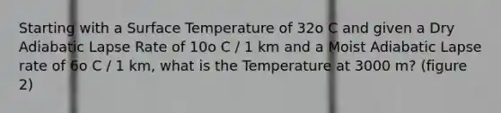 Starting with a Surface Temperature of 32o C and given a Dry Adiabatic Lapse Rate of 10o C / 1 km and a Moist Adiabatic Lapse rate of 6o C / 1 km, what is the Temperature at 3000 m? (figure 2)