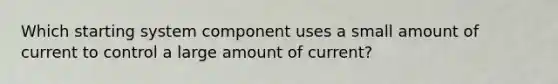 Which starting system component uses a small amount of current to control a large amount of current?