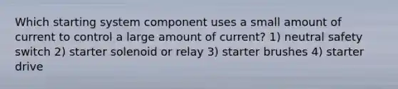 Which starting system component uses a small amount of current to control a large amount of current? 1) neutral safety switch 2) starter solenoid or relay 3) starter brushes 4) starter drive