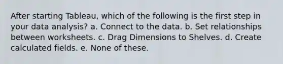 After starting Tableau, which of the following is the first step in your <a href='https://www.questionai.com/knowledge/kvJiACLfX2-data-analysis' class='anchor-knowledge'>data analysis</a>? a. Connect to the data. b. Set relationships between worksheets. c. Drag Dimensions to Shelves. d. Create calculated fields. e. None of these.