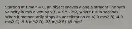 Starting at time t = 0, an object moves along a straight line with velocity in m/s given by v(t) = 98 - 2t2, where t is in seconds. When it momentarily stops its acceleration is: A) 0 m/s2 B) -4.0 m/s2 C) -9.8 m/s2 D) -28 m/s2 E) 49 m/s2